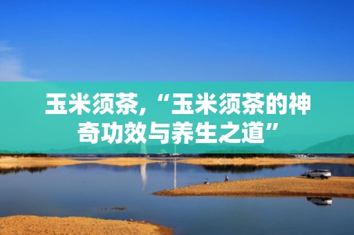 玉米须茶,“玉米须茶的神奇功效与养生之道”