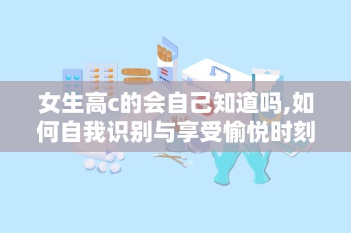 女生高c的会自己知道吗,如何自我识别与享受愉悦时刻”