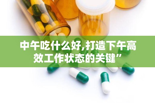 中午吃什么好,打造下午高效工作状态的关键”