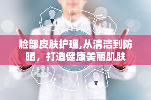 脸部皮肤护理,从清洁到防晒，打造健康美丽肌肤
