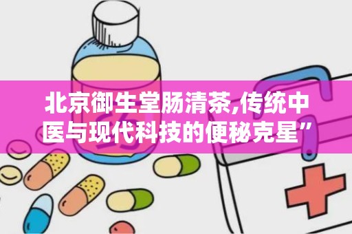 北京御生堂肠清茶,传统中医与现代科技的便秘克星”