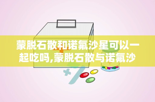 蒙脱石散和诺氟沙星可以一起吃吗,蒙脱石散与诺氟沙星同服的适宜性与注意事项