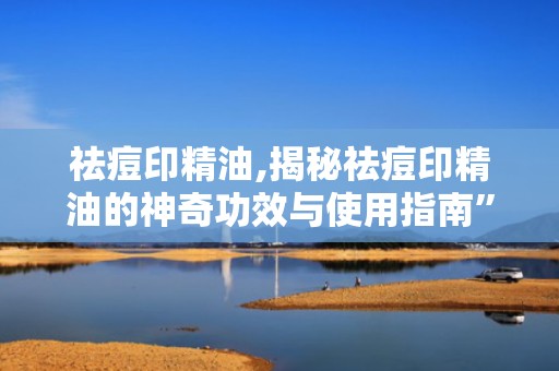 祛痘印精油,揭秘祛痘印精油的神奇功效与使用指南”