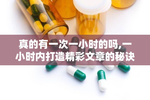 真的有一次一小时的吗,一小时内打造精彩文章的秘诀解析”