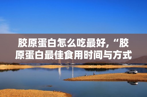 胶原蛋白怎么吃最好,“胶原蛋白最佳食用时间与方式揭秘”