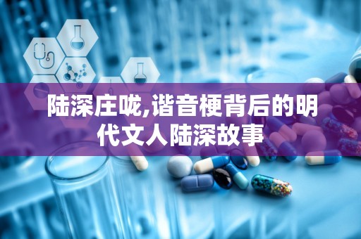 陆深庄咙,谐音梗背后的明代文人陆深故事