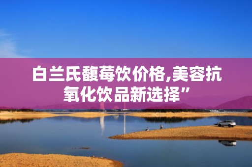 白兰氏馥莓饮价格,美容抗氧化饮品新选择”
