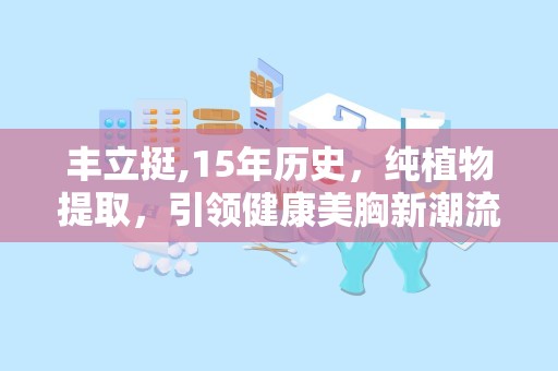 丰立挺,15年历史，纯植物提取，引领健康美胸新潮流”