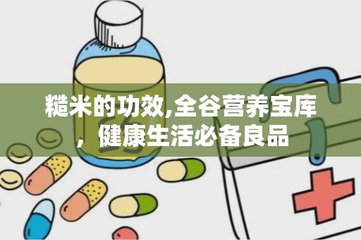 糙米的功效,全谷营养宝库，健康生活必备良品
