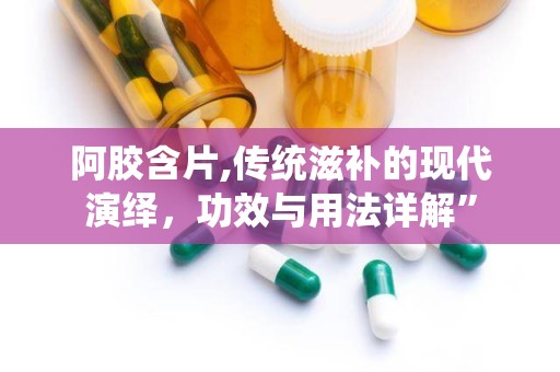 阿胶含片,传统滋补的现代演绎，功效与用法详解”