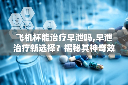 飞机杯能治疗早泄吗,早泄治疗新选择？揭秘其神奇效果