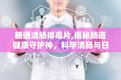 膳通清肠排毒片,揭秘肠道健康守护神，科学清肠与日常保养指南”