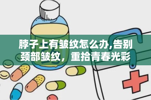 脖子上有皱纹怎么办,告别颈部皱纹，重拾青春光彩