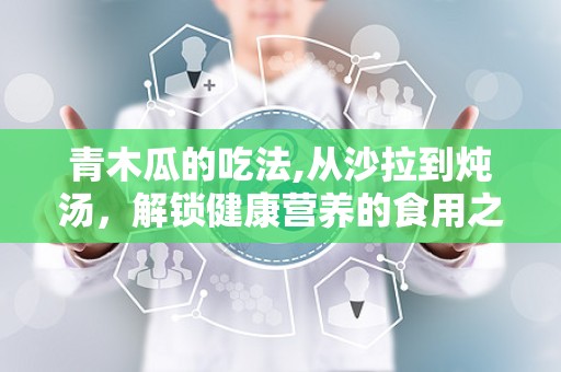 青木瓜的吃法,从沙拉到炖汤，解锁健康营养的食用之道”