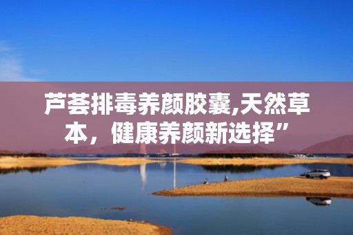 芦荟排毒养颜胶囊,天然草本，健康养颜新选择”