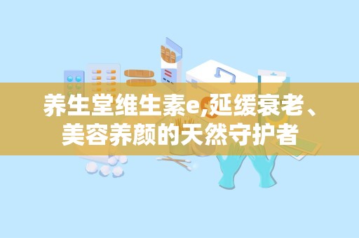 养生堂维生素e,延缓衰老、美容养颜的天然守护者