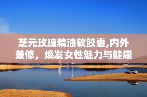 芝元玫瑰精油软胶囊,内外兼修，焕发女性魅力与健康之美”