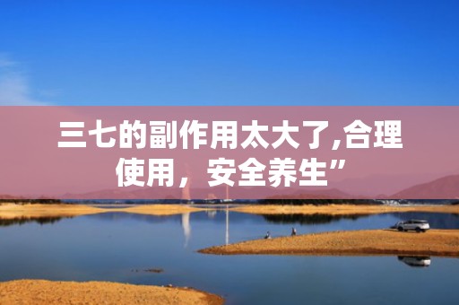 三七的副作用太大了,合理使用，安全养生”