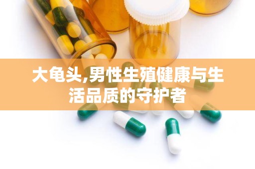 大龟头,男性生殖健康与生活品质的守护者