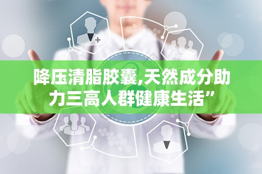 降压清脂胶囊,天然成分助力三高人群健康生活”