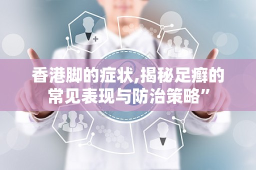 香港脚的症状,揭秘足癣的常见表现与防治策略”