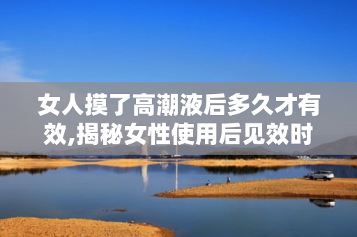 女人摸了高潮液后多久才有效,揭秘女性使用后见效时间