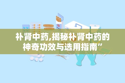 补肾中药,揭秘补肾中药的神奇功效与选用指南”