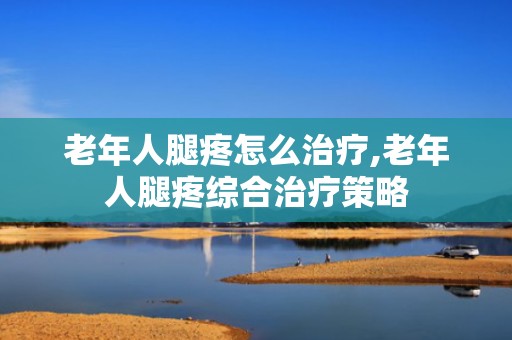 老年人腿疼怎么治疗,老年人腿疼综合治疗策略