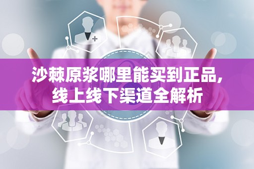 沙棘原浆哪里能买到正品,线上线下渠道全解析