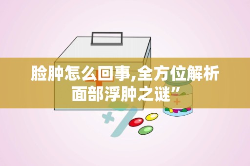 脸肿怎么回事,全方位解析面部浮肿之谜”