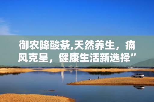 御农降酸茶,天然养生，痛风克星，健康生活新选择”