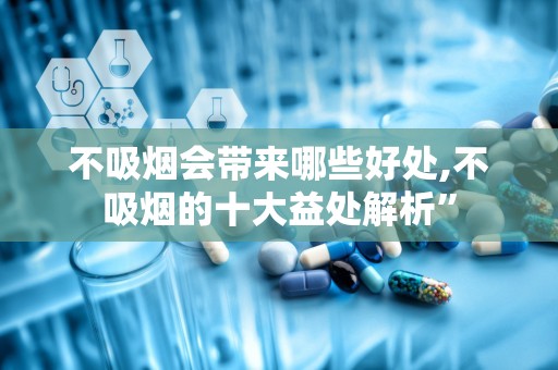 不吸烟会带来哪些好处,不吸烟的十大益处解析”