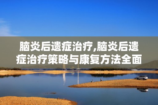 脑炎后遗症治疗,脑炎后遗症治疗策略与康复方法全面解析