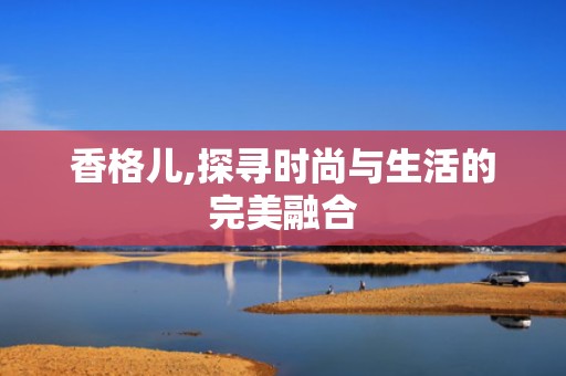 香格儿,探寻时尚与生活的完美融合