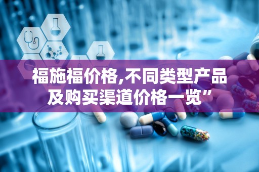 福施福价格,不同类型产品及购买渠道价格一览”