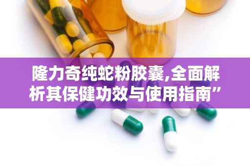 隆力奇纯蛇粉胶囊,全面解析其保健功效与使用指南”