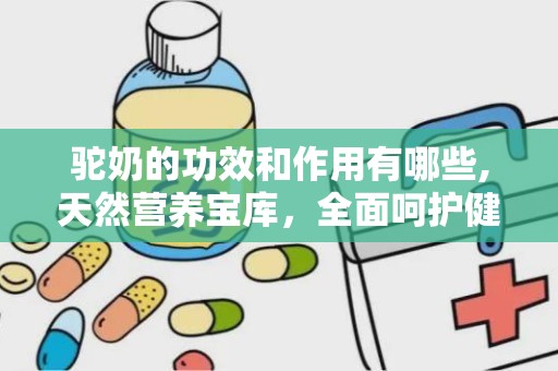 驼奶的功效和作用有哪些,天然营养宝库，全面呵护健康