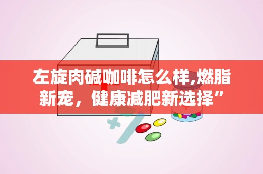 左旋肉碱咖啡怎么样,燃脂新宠，健康减肥新选择”