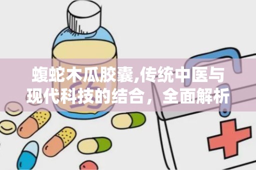 蝮蛇木瓜胶囊,传统中医与现代科技的结合，全面解析其功效与适用人群”