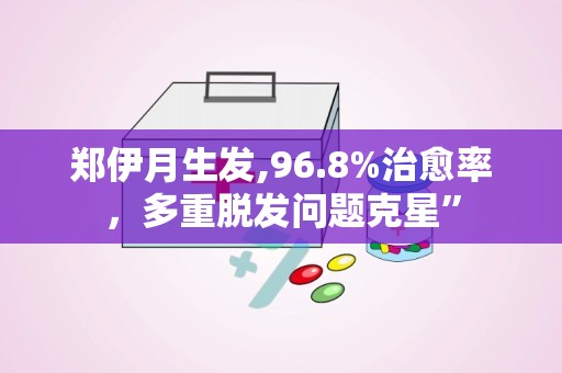 郑伊月生发,96.8%治愈率，多重脱发问题克星”