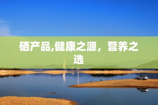 硒产品,健康之源，营养之选