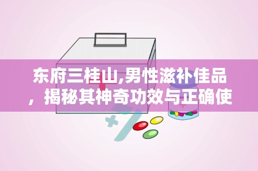 东府三桂山,男性滋补佳品，揭秘其神奇功效与正确使用方法