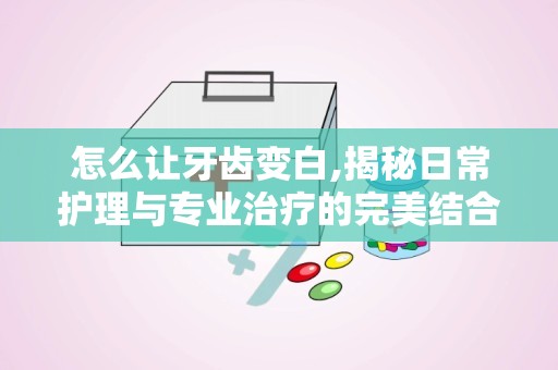 怎么让牙齿变白,揭秘日常护理与专业治疗的完美结合