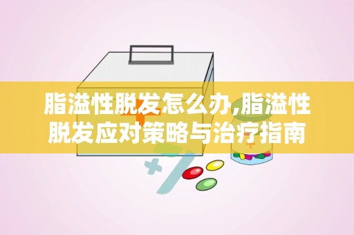 脂溢性脱发怎么办,脂溢性脱发应对策略与治疗指南