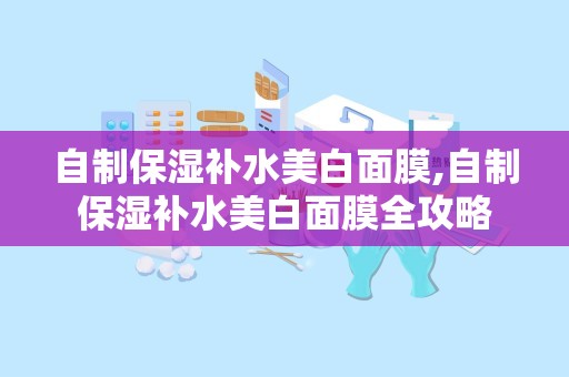 自制保湿补水美白面膜,自制保湿补水美白面膜全攻略