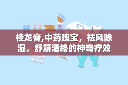 桂龙膏,中药瑰宝，祛风除湿，舒筋活络的神奇疗效