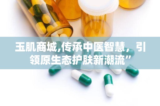 玉肌商城,传承中医智慧，引领原生态护肤新潮流”