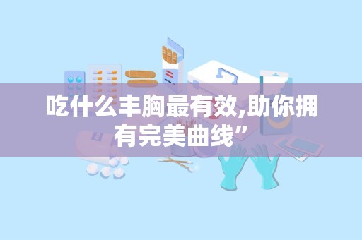 吃什么丰胸最有效,助你拥有完美曲线”