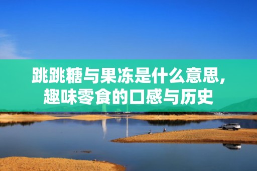 跳跳糖与果冻是什么意思,趣味零食的口感与历史