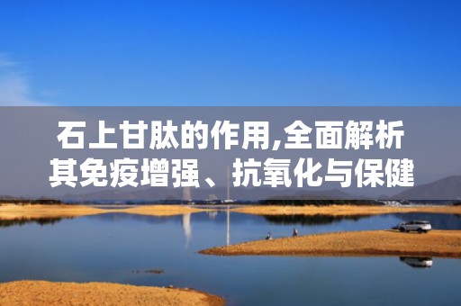 石上甘肽的作用,全面解析其免疫增强、抗氧化与保健功效